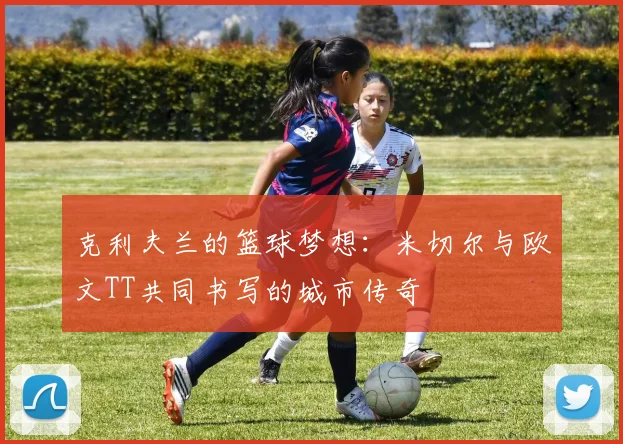 克利夫兰的篮球梦想：米切尔与欧文TT共同书写的城市传奇