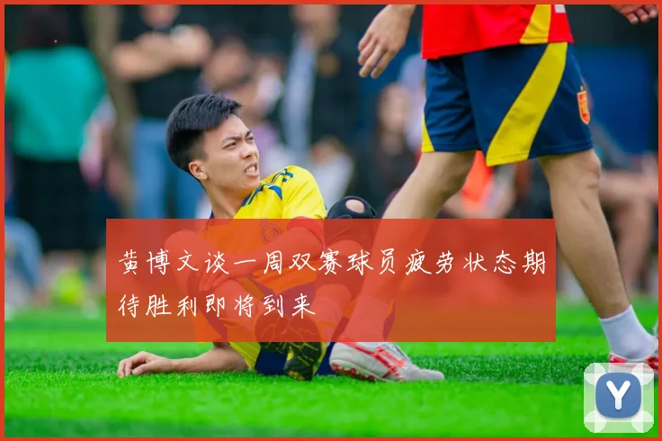 黄博文谈一周双赛球员疲劳状态期待胜利即将到来