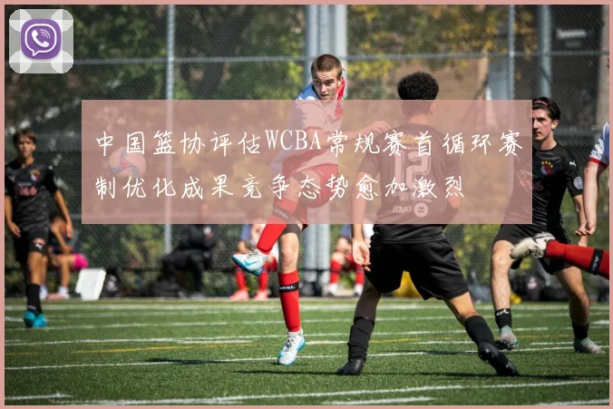 中国篮协评估WCBA常规赛首循环赛制优化成果竞争态势愈加激烈