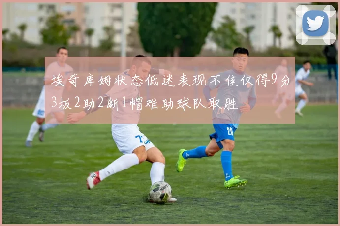 埃奇库姆状态低迷表现不佳仅得9分3板2助2断1帽难助球队取胜