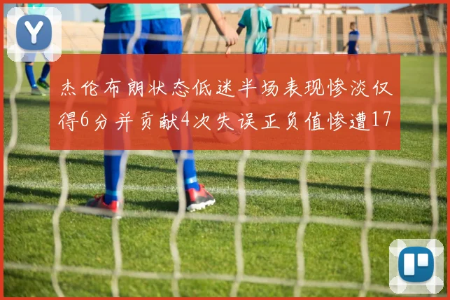 杰伦布朗状态低迷半场表现惨淡仅得6分并贡献4次失误正负值惨遭17