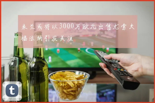米兰或将以3000万欧元出售尤索夫福法纳引发关注