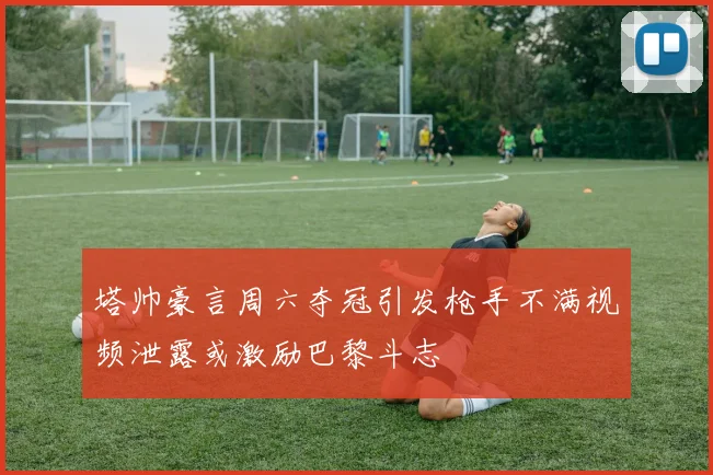 塔帅豪言周六夺冠引发枪手不满视频泄露或激励巴黎斗志