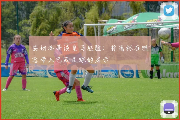 安切洛蒂谈皇马经验：将高标准理念带入巴西足球的启示