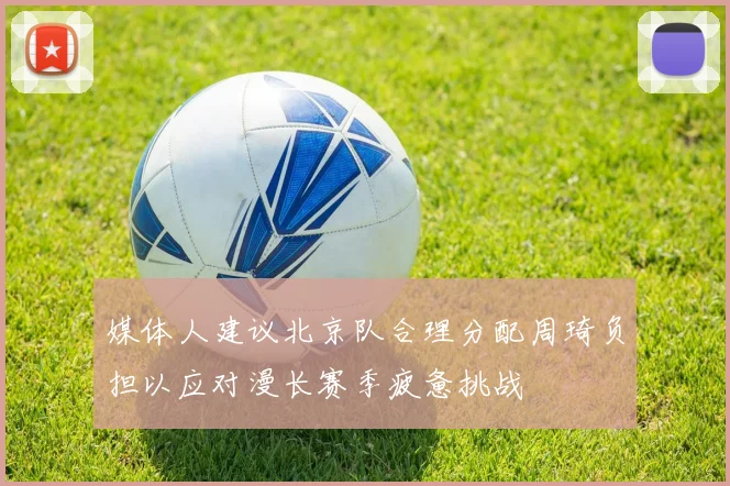 媒体人建议北京队合理分配周琦负担以应对漫长赛季疲惫挑战