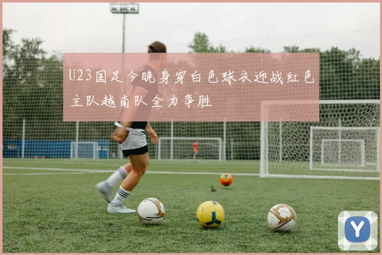 U23国足今晚身穿白色球衣迎战红色主队越南队全力争胜