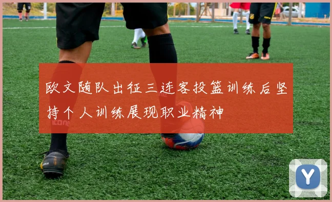 欧文随队出征三连客投篮训练后坚持个人训练展现职业精神