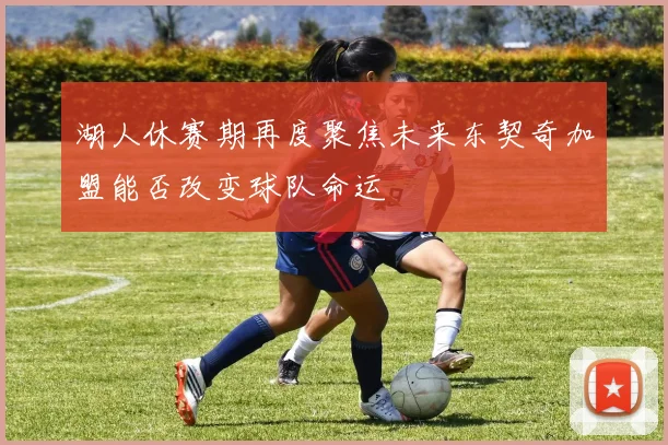 湖人休赛期再度聚焦未来东契奇加盟能否改变球队命运