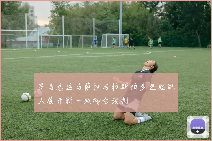 罗马总监马萨拉与拉斯帕多里经纪人展开新一轮转会谈判