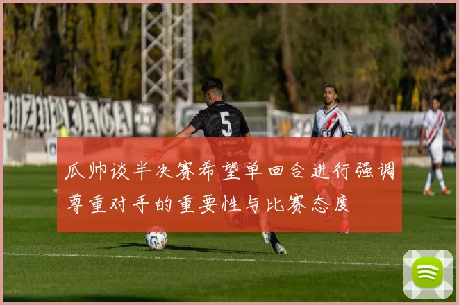 瓜帅谈半决赛希望单回合进行强调尊重对手的重要性与比赛态度