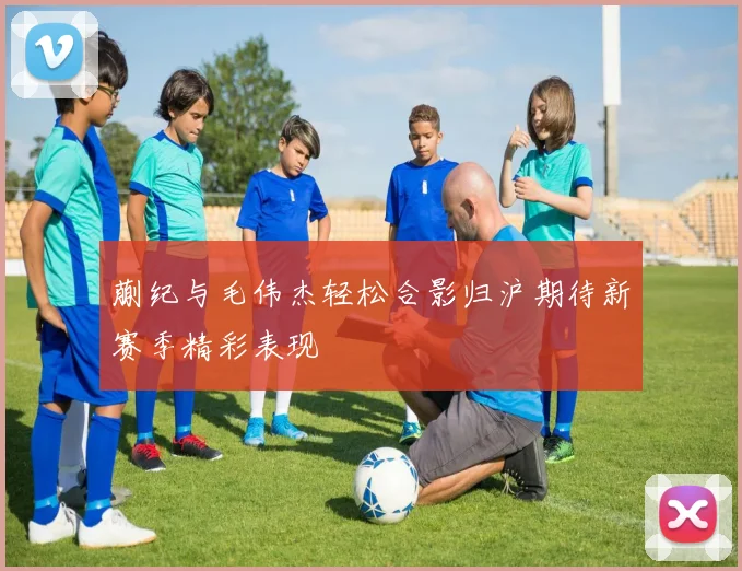 蒯纪与毛伟杰轻松合影归沪期待新赛季精彩表现