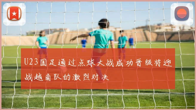 U23国足通过点球大战成功晋级将迎战越南队的激烈对决