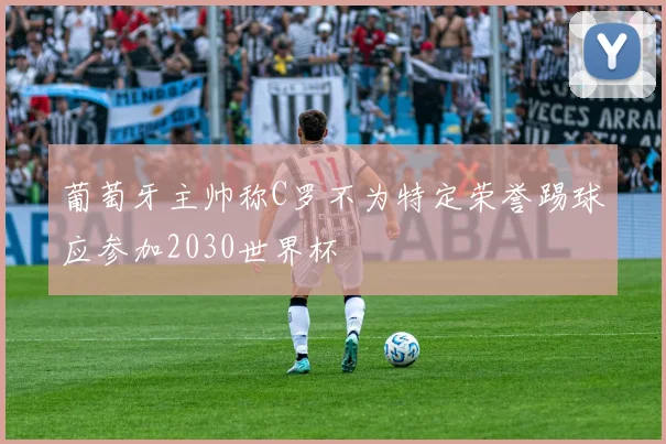 葡萄牙主帅称C罗不为特定荣誉踢球应参加2030世界杯
