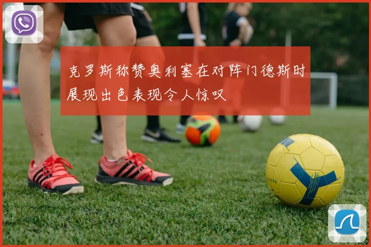 克罗斯称赞奥利塞在对阵门德斯时展现出色表现令人惊叹