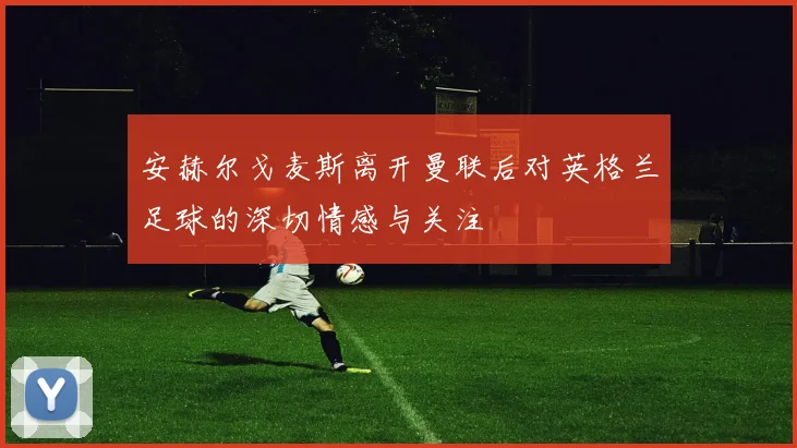 安赫尔戈麦斯离开曼联后对英格兰足球的深切情感与关注