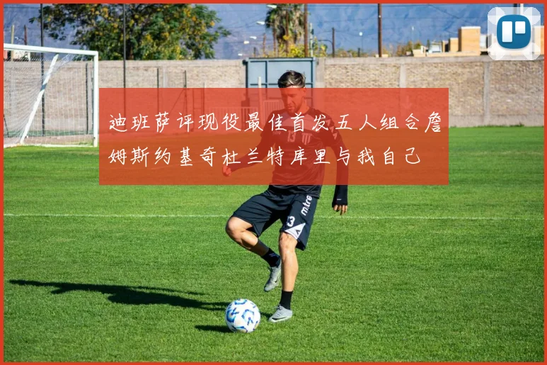 迪班萨评现役最佳首发五人组合詹姆斯约基奇杜兰特库里与我自己