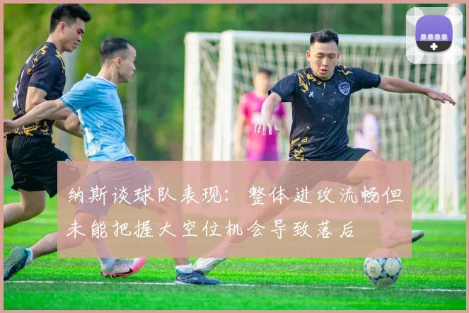 纳斯谈球队表现：整体进攻流畅但未能把握大空位机会导致落后